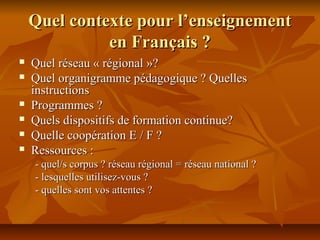 Quel contexte pour l’enseignementQuel contexte pour l’enseignement
en Français ?en Français ?
 Quel réseau « régional »?Quel réseau « régional »?
 Quel organigramme pédagogique ? QuellesQuel organigramme pédagogique ? Quelles
instructionsinstructions
 Programmes ?Programmes ?
 Quels dispositifs de formation continue?Quels dispositifs de formation continue?
 Quelle coopération E / F ?Quelle coopération E / F ?
 Ressources :Ressources :
- quel/s corpus ? réseau régional = réseau national ?- quel/s corpus ? réseau régional = réseau national ?
- lesquelles utilisez-vous ?- lesquelles utilisez-vous ?
- quelles sont vos attentes ?- quelles sont vos attentes ?
 