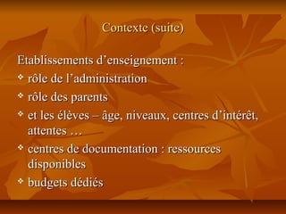 Contexte (suite)Contexte (suite)
Etablissements d’enseignement :Etablissements d’enseignement :
 rôle de l’administrationrôle de l’administration
 rôle des parentsrôle des parents
 et les élèves – âge, niveaux, centres d’intérêt,et les élèves – âge, niveaux, centres d’intérêt,
attentes …attentes …
 centres de documentation : ressourcescentres de documentation : ressources
disponiblesdisponibles
 budgets dédiésbudgets dédiés
 