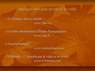 Quelques sites pour un travail de veilleQuelques sites pour un travail de veille
« Le Français dans le monde » :« Le Français dans le monde » :
www.fdm.orgwww.fdm.org
Le Centre International d’Etudes Pédagogiques :Le Centre International d’Etudes Pédagogiques :
www.ciep.frwww.ciep.fr
L’Institut Français :L’Institut Français :
www.institutfrancais.eswww.institutfrancais.es
TV5Monde – L’actualité par la vidéo et les textesTV5Monde – L’actualité par la vidéo et les textes
www.tv5monde.comwww.tv5monde.com
 