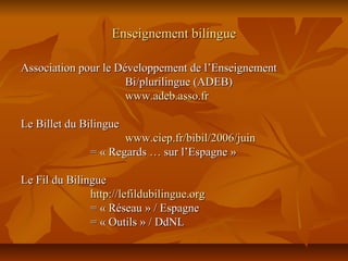 Enseignement bilingueEnseignement bilingue
Association pour le Développement de l’EnseignementAssociation pour le Développement de l’Enseignement
Bi/plurilingue (ADEB)Bi/plurilingue (ADEB)
www.adeb.asso.frwww.adeb.asso.fr
Le Billet du BilingueLe Billet du Bilingue
www.ciep.fr/bibil/2006/juinwww.ciep.fr/bibil/2006/juin
= « Regards … sur l’Espagne »= « Regards … sur l’Espagne »
Le Fil du BilingueLe Fil du Bilingue
http://lefildubilingue.orghttp://lefildubilingue.org
= « Réseau » / Espagne= « Réseau » / Espagne
= « Outils » / DdNL= « Outils » / DdNL
 