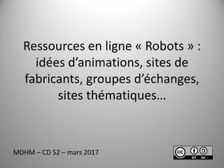 Ressources en ligne « Robots » :
idées d’animations, sites de
fabricants, groupes d’échanges,
sites thématiques…
MDHM – CD 52 – mars 2017
 