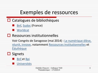 Clotilde Chauvin - Colloque TICE Thessalonique - 17102014 
3 
Catalogues de bibliothèques 
Bnf, Sudoc (France) 
Worldcat 
Ressources institutionnelles 
Voir Congrès de Saragosse (mai 2014) : Le numérique élève, réunit, innove, notamment Ressources institutionnelles et Éduthèque 
Signets 
Bnf et Bpi 
Universités 
Exemples de ressources  