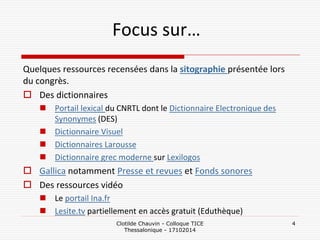 Focus sur… 
Quelques ressources recensées dans la sitographie présentée lors du congrès. 
Des dictionnaires 
Portail lexical du CNRTL dont le Dictionnaire Electronique des Synonymes (DES) 
Dictionnaire Visuel 
Dictionnaires Larousse 
Dictionnaire grec moderne sur Lexilogos 
Gallica notamment Presse et revues et Fonds sonores 
Des ressources vidéo 
Le portail Ina.fr 
Lesite.tv partiellement en accès gratuit (Eduthèque) 
Clotilde Chauvin - Colloque TICE Thessalonique - 17102014 
4  