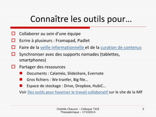 Connaître les outils pour… 
Collaborer au sein d’une équipe 
Ecrire à plusieurs : Framapad, Padlet 
Faire de la veille informationnelle et de la curation de contenus 
Synchroniser avec des supports nomades (tablettes, smartphones) 
Partager des ressources 
Documents : Calaméo, Slideshare, Evernote 
Gros fichiers : We tranfer, Big file… 
Espace de stockage : Drive, Dropbox, HubiC… 
Voir Des outils pour favoriser le travail collaboratif sur le site de la Mlf 
Clotilde Chauvin - Colloque TICE Thessalonique - 17102014 
5  