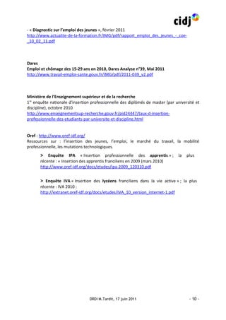 - « Diagnostic sur l’emploi des jeunes », février 2011
http://www.actualite-de-la-formation.fr/IMG/pdf/rapport_emploi_des_jeunes_-_coe-
_10_02_11.pdf



Dares
Emploi et chômage des 15-29 ans en 2010, Dares Analyse n°39, Mai 2011
http://www.travail-emploi-sante.gouv.fr/IMG/pdf/2011-039_v2.pdf



Ministère de l’Enseignement supérieur et de la recherche
1re enquête nationale d’insertion professionnelle des diplômés de master (par université et
discipline), octobre 2010
http://www.enseignementsup-recherche.gouv.fr/pid24447/taux-d-insertion-
professionnelle-des-etudiants-par-universite-et-discipline.html


Oref : http://www.oref-idf.org/
Ressources sur : l’insertion des jeunes, l’emploi, le marché du travail, la mobilité
professionnelle, les mutations technologiques.
       > Enquête IPA « Insertion professionnelle des apprentis » ; la plus
       récente : « Insertion des apprentis franciliens en 2009 (mars 2010)
       http://www.oref-idf.org/docs/etudes/ipa-2009_120310.pdf


       > Enquête IVA « Insertion des lycéens franciliens dans la vie active » ; la plus
       récente : IVA 2010 :
       http://extranet.oref-idf.org/docs/etudes/IVA_10_version_internet-1.pdf




                                 DRD/M.Tardit, 17 juin 2011                          - 10 -
 