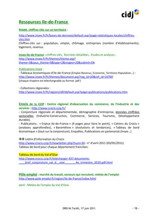 Ressources Ile-de-France
Insee, chiffres-clés sur un territoire :
http://www.insee.fr/fr/bases-de-donnees/default.asp?page=statistiques-locales/chiffres-
cles.htm
Chiffres-clés sur : population, emploi, chômage, entreprises (nombre d’établissements),
logement, revenus.

Insee Ile-de-France : chiffres-clés, Données détaillées, Etudes et analyses :
http://www.insee.fr/fr/themes/theme.asp?
theme=3&sous_theme=0&type=2&nivgeo=20&submit=Ok

Publications Insee :
- Tableaux économiques d’Ile-de-France (Emploi-Revenus, Economie, Territoire-Population…) :
http://www.insee.fr/fr/themes/document.asp?reg_id=20&ref_id=16760
(chaque chapitre est téléchargeable au format .pdf.)

- Collections régionales :
http://www.insee.fr/fr/regions/idf/default.asp?page=publications/publications.htm


Crocis de la CCIP : Centre régional d’observation du commerce, de l’industrie et des
services : http://www.crocis.ccip.fr/
- Conjoncture régionale et départementale, démographie d’entreprise, données chiffrées
sectorielles (Industrie-Construction, Commerce, Services, Tourisme, Développement
durable).
- Publications : « Enjeux Ile-de-France » (4 pages pour faire le point), « Cahiers du Crocis »
(analyses approfondies), « Baromètres » (évolutions et tendances), « Tableau de bord
économique » (tout sur la conjoncture), Enquêtes, Publications en partenariat (Insee…)

 Lettre d’information du Crocis
http://www.crocis.ccip.fr/newsletter.php?num=34 : n° d’avril 2011 (03/05/2011)
Tableau de bord pour chaque département francilien.

Tableau de bord du Val d’Oise :
http://www.crocis.ccip.fr/telecharger-437-documents-
____bref_conjoncture_val_d__oise_______4e_trimestre_2010.pdf.html


Pôle emploi : marché du travail, secteurs qui recrutent, météo de l’emploi
http://www.pole-emploi.fr/region/ile-de-france/index.html

dont : Météo de l’emploi du Val d’Oise.




                                   DRD/M.Tardit, 17 juin 2011                           - 16 -
 