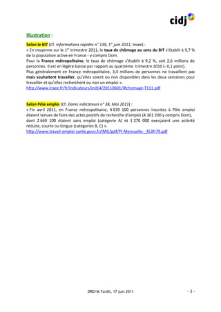 Illustration :
Selon le BIT (Cf. Informations rapides n° 139, 1er juin 2011, Insee) :
« En moyenne sur le 1er trimestre 2011, le taux de chômage au sens du BIT s’établit à 9,7 %
de la population active en France - y compris Dom.
Pour la France métropolitaine, le taux de chômage s’établit à 9,2 %, soit 2,6 millions de
personnes. Il est en légère baisse par rapport au quatrième trimestre 2010 (- 0,1 point).
Plus généralement en France métropolitaine, 3,4 millions de personnes ne travaillent pas
mais souhaitent travailler, qu’elles soient ou non disponibles dans les deux semaines pour
travailler et qu’elles recherchent ou non un emploi ».
http://www.insee.fr/fr/indicateurs/ind14/20110601/IRchomage-T111.pdf


Selon Pôle emploi (Cf. Dares indicateurs n° 38, Mai 2011) :
« Fin avril 2011, en France métropolitaine, 4 039 100 personnes inscrites à Pôle emploi
étaient tenues de faire des actes positifs de recherche d’emploi (4 301 200 y compris Dom),
dont 2 669 100 étaient sans emploi (catégorie A) et 1 370 000 exerçaient une activité
réduite, courte ou longue (catégories B, C) ».
http://www.travail-emploi-sante.gouv.fr/IMG/pdf/PI-Mensuelle-_453fr79.pdf




                                 DRD/M.Tardit, 17 juin 2011                           -3-
 