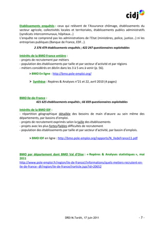 Etablissements enquêtés : ceux qui relèvent de l’Assurance chômage, établissements du
secteur agricole, collectivités locales et territoriales, établissements publics administratifs
(syndicats intercommunaux, hôpitaux…)
L’enquête ne comprend pas les administrations de l’Etat (ministères, police, justice…) ni les
entreprises publiques (Banque de France, EDF…).
           2 376 479 établissements enquêtés ; 422 247 questionnaires exploitables

Intérêts de la BMO France entière :
- projets de recrutement par métiers
- population des établissements par taille et par secteur d’activité et par régions
- métiers considérés en déclin dans les 3 à 5 ans à venir (p. 56).
       > BMO En ligne : http://bmo.pole-emploi.org/

       > Synthèse : Repères & Analyses n°21 et 22, avril 2010 (4 pages)



BMO Ile-de-France :
           421 625 établissements enquêtés ; 66 839 questionnaires exploitables

Intérêts de la BMO IDF :
- répartition géographique détaillée des besoins de main d’œuvre au sein même des
départements, par bassins d’emploi.
- projets de recrutement exprimés selon la taille des établissements
- projets avec les plus fortes/faibles difficultés de recrutement
- population des établissements par taille et par secteur d’activité, par bassin d’emplois.

       > BMO IDF en ligne : http://bmo.pole-emploi.org/rapports/N_IledeFrance11.pdf



BMO par département dont BMO Val d’Oise : « Repères & Analyses statistiques », mai
2011
http://www.pole-emploi.fr/region/ile-de-france//informations/quels-metiers-recrutent-en-
ile-de-france--@/region/ile-de-france/irarticle.jspz?id=20652




                                   DRD/M.Tardit, 17 juin 2011                             -7-
 