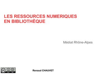LES RESSOURCES NUMERIQUES 
EN BIBLIOTHÈQUE 
Renaud CHAUVET 
Médiat Rhône-Alpes 
 