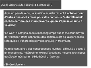 Quelle valeur ajoutée pour les bibliothèques ? 
http://www.flickr.com/photos/timtom/2926928691/ 
Avec un peu de recul, la situation actuelle revient à acheter pour 
d’autres des accès rares pour des contenus “naturellement” 
cachés derrière des murs payants, qu’on s’épuise ensuite à 
valoriser. 
“Le web” a compris depuis bien longtemps que le meilleur moyen 
de “valoriser” (faire connaître) des contenus est de laisser l’accès 
libre quitte à vendre des services ensuite (= freemiun). 
Faire le contraire a des conséquences lourdes : difficulté d’accès à 
un monde clos, hétérogène, exclusif à certains moyens techniques 
et sélectionnés par un bibliothécaire inconnu. 
(Silvère Mercier) 
 