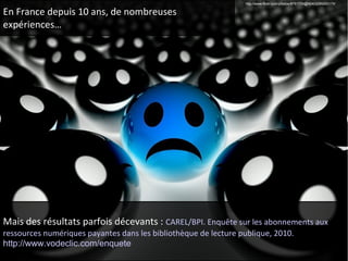 En France depuis 10 ans, de nombreuses 
expériences… 
http://www.flickr.com/photos/8781729@N04/3289260179/ 
Mais des résultats parfois décevants : CAREL/BPI. Enquête sur les abonnements aux 
ressources numériques payantes dans les bibliothèque de lecture publique, 2010. 
http://www.vodeclic.com/enquete 
 