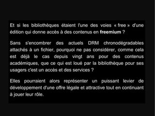 Et si les bibliothèques étaient l'une des voies « free » d'une 
édition qui donne accès à des contenus en freemium ? 
Sans s'encombrer des actuels DRM chronodégradables 
attachés à un fichier, pourquoi ne pas considérer, comme cela 
est déjà le cas depuis vingt ans pour des contenus 
académiques, que ce qui est loué par la bibliothèque pour ses 
usagers c'est un accès et des services ? 
Elles pourraient alors représenter un puissant levier de 
développement d'une offre légale et attractive tout en continuant 
à jouer leur rôle. 
 