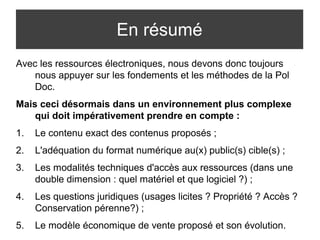 En résumé 
Avec les ressources électroniques, nous devons donc toujours 
nous appuyer sur les fondements et les méthodes de la Pol 
Doc. 
Mais ceci désormais dans un environnement plus complexe 
qui doit impérativement prendre en compte : 
1. Le contenu exact des contenus proposés ; 
2. L'adéquation du format numérique au(x) public(s) cible(s) ; 
3. Les modalités techniques d'accès aux ressources (dans une 
double dimension : quel matériel et que logiciel ?) ; 
4. Les questions juridiques (usages licites ? Propriété ? Accès ? 
Conservation pérenne?) ; 
5. Le modèle économique de vente proposé et son évolution. 
 