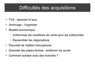 Difficultés des acquisitions 
• TVA : abaisser le taux 
• Archivage : l’organiser 
• Modèle économique : 
o Uniformiser les conditions de vente pour les collectivités 
o Rassembler les négociations 
• Pauvreté de l’édition francophone 
• Diversité des plates formes : améliorer les accès 
• Comment acheter avec des marchés ? 
 
