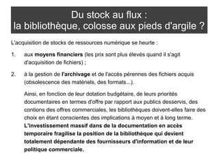 Du stock au flux : 
la bibliothèque, colosse aux pieds d'argile ? 
L'acquisition de stocks de ressources numérique se heurte : 
1. aux moyens financiers (les prix sont plus élevés quand il s'agit 
d'acquisition de fichiers) ; 
2. à la gestion de l'archivage et de l'accès pérennes des fichiers acquis 
(obsolescence des matériels, des formats...). 
Ainsi, en fonction de leur dotation budgétaire, de leurs priorités 
documentaires en termes d'offre par rapport aux publics desservis, des 
contions des offres commerciales, les bibliothèques doivent-elles faire des 
choix en étant conscientes des implications à moyen et à long terme. 
L'investissement massif dans de la documentation en accès 
temporaire fragilise la position de la bibliothèque qui devient 
totalement dépendante des fournisseurs d'information et de leur 
politique commerciale. 
 
