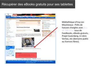 Récupérer des eBooks gratuits pour ses tablettes 
Médiathèque d’Issy Les 
Moulineaux : Prêts de 
liseuses chargées avec plus 
de 200 titres issus de 
Feedbooks, eBooks gratuits, 
Projet Gutenberg, In Libro 
Veritas, etc (domaine public 
ou licences libres). 
 