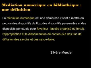 Médiation numérique en bibliothèque : 
une définition 
La médiation numérique est une démarche visant à mettre en 
oeuvre des dispositifs de flux, des dispositifs passerelles et des 
dispositifs ponctuels pour favoriser l’accès organisé ou fortuit, 
l'appropriation et la dissémination de contenus à des fins de 
diffusion des savoirs et des savoir-faire. 
Silvère Mercier 
 