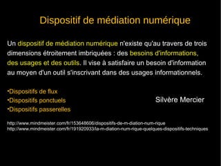 Dispositif de médiation numérique 
Un dispositif de médiation numérique n'existe qu'au travers de trois 
dimensions étroitement imbriquées : des besoins d'informations, 
des usages et des outils. Il vise à satisfaire un besoin d'information 
au moyen d'un outil s'inscrivant dans des usages informationnels. 
•Dispositifs de flux 
•Dispositifs ponctuels 
•Dispositifs passerelles 
Silvère Mercier 
http://www.mindmeister.com/fr/153648606/dispositifs-de-m-diation-num-rique 
http://www.mindmeister.com/fr/191920933/la-m-diation-num-rique-quelques-dispositifs-techniques 
 