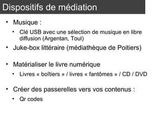 Dispositifs de médiation 
• Musique : 
• Clé USB avec une sélection de musique en libre 
diffusion (Argentan, Toul) 
• Juke-box littéraire (médiathèque de Poitiers) 
• Matérialiser le livre numérique 
• Livres « boîtiers » / livres « fantômes » / CD / DVD 
• Créer des passerelles vers vos contenus : 
• Qr codes 
 