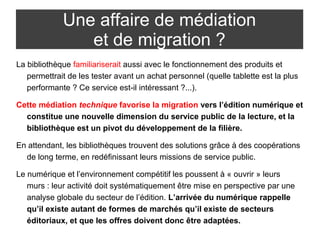 Une affaire de médiation 
et de migration ? 
La bibliothèque familiariserait aussi avec le fonctionnement des produits et 
permettrait de les tester avant un achat personnel (quelle tablette est la plus 
performante ? Ce service est-il intéressant ?...). 
Cette médiation technique favorise la migration vers l’édition numérique et 
constitue une nouvelle dimension du service public de la lecture, et la 
bibliothèque est un pivot du développement de la filière. 
En attendant, les bibliothèques trouvent des solutions grâce à des coopérations 
de long terme, en redéfinissant leurs missions de service public. 
Le numérique et l’environnement compétitif les poussent à « ouvrir » leurs 
murs : leur activité doit systématiquement être mise en perspective par une 
analyse globale du secteur de l’édition. L’arrivée du numérique rappelle 
qu’il existe autant de formes de marchés qu’il existe de secteurs 
éditoriaux, et que les offres doivent donc être adaptées. 
 