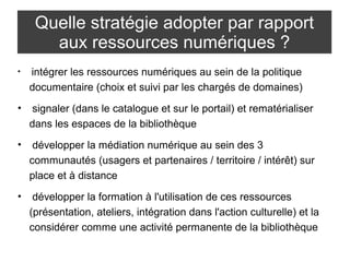 Quelle stratégie adopter par rapport 
aux ressources numériques ? 
• intégrer les ressources numériques au sein de la politique 
documentaire (choix et suivi par les chargés de domaines) 
• signaler (dans le catalogue et sur le portail) et rematérialiser 
dans les espaces de la bibliothèque 
• développer la médiation numérique au sein des 3 
communautés (usagers et partenaires / territoire / intérêt) sur 
place et à distance 
• développer la formation à l'utilisation de ces ressources 
(présentation, ateliers, intégration dans l'action culturelle) et la 
considérer comme une activité permanente de la bibliothèque 
 