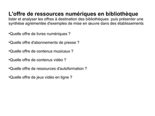 L'offre de ressources numériques en bibliothèque 
lister et analyser les offres à destination des bibliothèques puis présenter une 
synthèse agrémentée d'exemples de mise en oeuvre dans des établissements 
•Quelle offre de livres numériques ? 
•Quelle offre d'abonnements de presse ? 
•Quelle offre de contenus musicaux ? 
•Quelle offre de contenus vidéo ? 
•Quelle offre de ressources d'autoformation ? 
•Quelle offre de jeux vidéo en ligne ? 
 