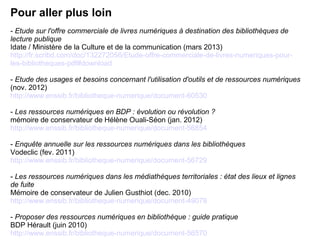 Pour aller plus loin 
- Etude sur l'offre commerciale de livres numériques à destination des bibliothèques de 
lecture publique 
Idate / Ministère de la Culture et de la communication (mars 2013) 
http://fr.scribd.com/doc/132272056/Etude-offre-commerciale-de-livres-numeriques-pour-les- 
bibliotheques-pdf#download 
- Etude des usages et besoins concernant l'utilisation d'outils et de ressources numériques 
(nov. 2012) 
http://www.enssib.fr/bibliotheque-numerique/document-60530 
- Les ressources numériques en BDP : évolution ou révolution ? 
mémoire de conservateur de Hélène Ouali-Séon (jan. 2012) 
http://www.enssib.fr/bibliotheque-numerique/document-56854 
- Enquête annuelle sur les ressources numériques dans les bibliothèques 
Vodeclic (fev. 2011) 
http://www.enssib.fr/bibliotheque-numerique/document-56729 
- Les ressources numériques dans les médiathèques territoriales : état des lieux et lignes 
de fuite 
Mémoire de conservateur de Julien Gusthiot (dec. 2010) 
http://www.enssib.fr/bibliotheque-numerique/document-49078 
- Proposer des ressources numériques en bibliothèque : guide pratique 
BDP Hérault (juin 2010) 
http://www.enssib.fr/bibliotheque-numerique/document-56570 
