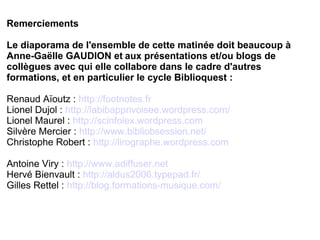 Remerciements 
Le diaporama de l'ensemble de cette matinée doit beaucoup à 
Anne-Gaëlle GAUDION et aux présentations et/ou blogs de 
collègues avec qui elle collabore dans le cadre d'autres 
formations, et en particulier le cycle Biblioquest : 
Renaud Aïoutz : http://footnotes.fr 
Lionel Dujol : http://labibapprivoisee.wordpress.com/ 
Lionel Maurel : http://scinfolex.wordpress.com 
Silvère Mercier : http://www.bibliobsession.net/ 
Christophe Robert : http://lirographe.wordpress.com 
Antoine Viry : http://www.adiffuser.net 
Hervé Bienvault : http://aldus2006.typepad.fr/ 
Gilles Rettel : http://blog.formations-musique.com/ 
 