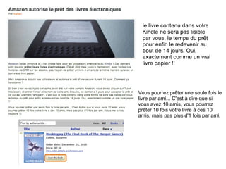 le livre contenu dans votre 
Kindle ne sera pas lisible 
par vous, le temps du prêt 
pour enfin le redevenir au 
bout de 14 jours. Oui, 
exactement comme un vrai 
livre papier !! 
Vous pourrez prêter une seule fois le 
livre par ami... C'est à dire que si 
vous avez 10 amis, vous pourrez 
prêter 10 fois votre livre à ces 10 
amis, mais pas plus d'1 fois par ami. 
 