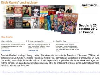 Depuis le 25 
octobre 2012 
en France 
Baptisé Kindle Lending Library, cette offre réservée aux clients Premium d’Amazon (79€/an) et 
détenteurs d’un Kindle 4, Kindle Touch ou Kindle Fire, permet aux utilisateurs d’emprunter un livre 
par mois, sans date limite de retour. Il est cependant impossible de louer deux ouvrages en 
même temps. En cas d’emprunt d’un nouveau titre, le précédent prêt est ainsi automatiquement 
retiré du Kindle par Amazon. 
http://www.actualitte.com/reportages/la-bibliotheque-de-pret-kindle-en-france-nourrie-d-auteurs- 