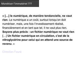 Monétiser l’immatériel ??? 
« […] le numérique, de manière tendancielle, ne vaut 
rien. Le numérique a un coût, surtout lorsqu’on doit 
numériser, mais, une fois l’investissement réalisé, 
financièrement et en tant que tel, il ne vaut plus rien. 
Soyons plus précis : un fichier numérique ne vaut rien 
[…] Un fichier numérique en circulation, c’est de la 
nitroglycérine pour celui qui en attend une source de 
revenu. » 
Christian Fauré 
 