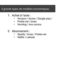 5 grands types de modèles économiques 
1. Achat à l’acte : 
• Amazon / Itunes / Google play / 
• Publie.net / Izneo 
• Numilog / Ave comics 
2. Abonnement : 
• Spotify / Izneo / Publie.net 
• Netflix / Lekiosk 
 