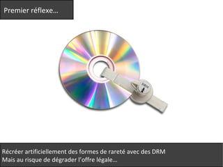 Premier réflexe… 
Récréer artificiellement des formes de rareté avec des DRM 
Mais au risque de dégrader l’offre légale… 
 