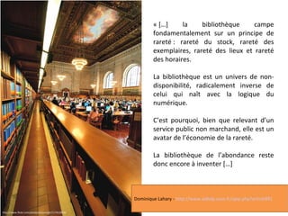 « […] la bibliothèque campe 
fondamentalement sur un principe de 
rareté : rareté du stock, rareté des 
exemplaires, rareté des lieux et rareté 
des horaires. 
La bibliothèque est un univers de non-disponibilité, 
radicalement inverse de 
celui qui naît avec la logique du 
numérique. 
C’est pourquoi, bien que relevant d’un 
service public non marchand, elle est un 
avatar de l’économie de la rareté. 
La bibliothèque de l’abondance reste 
donc encore à inventer […] 
http://www.flickr.com/photos/automatt/117413934/ 
Dominique Lahary - http://www.adbdp.asso.fr/spip.php?article991 
 