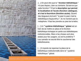 […] On peut dire que la " fonction bibliothèque " 
n'a pas disparu, bien au contraire. Qu'est-ce que 
cette fonction ? C'est la description qui permet 
la localisation et l'accès (fonction catalogue), 
et c'est la fourniture (fonction accès). Quand 
des blogueurs écrivent " le peer to peer c'est la 
bibliothèque d'aujourd'hui ", ils ne manient pas la 
métaphore. Il faut les prendre au pied de la lettre. 
[…] Un " système bibliothèque " global est en 
train de se mettre en place et la fonction 
bibliothèque échappe en partie aux bibliothèques 
institutionnelles. Mais si les choses sont plus 
aisées pour les usagers, où est le problème ? 
Leur paradis ne saurait être le cauchemar des 
bibliothécaires. 
[…] Il importe de repenser la place de la 
bibliothèque institutionnelle dans le " système 
bibliothèque " global. 
http://www.flickr.com/photos/macloo/4238478675/sizes/z/in/photostream 
Dominique Lahary. Entre matière et dématérialisation, entre rareté et abondance. Message à biblio.fr. 07/07/06 
 