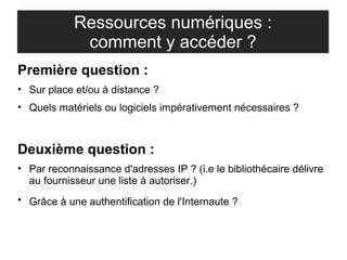 Ressources numériques : 
comment y accéder ? 
Première question : 
• Sur place et/ou à distance ? 
• Quels matériels ou logiciels impérativement nécessaires ? 
Deuxième question : 
• Par reconnaissance d'adresses IP ? (i.e le bibliothécaire délivre 
au fournisseur une liste à autoriser.) 
• Grâce à une authentification de l'Internaute ? 
 