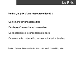 Le Prix 
Au final, le prix d’une ressource dépend : 
•Du nombre fichiers accessibles 
•Des lieux où le service est accessible 
•De la possibilité de consultations (à l’acte) 
•Du nombre de postes et/ou en connexions simultanées 
Source : Politique documentaire des ressources numériques - Lirographe 
 