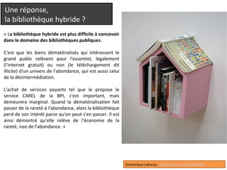 Une réponse, 
la bibliothèque hybride ? 
« La bibliothèque hybride est plus difficile à concevoir 
dans le domaine des bibliothèques publiques. 
C'est que les biens dématérialisés qui intéressent le 
grand public relèvent pour l'essentiel, légalement 
(l'internet gratuit) ou non (le téléchargement dit 
illicite) d'un univers de l'abondance, qui est aussi celui 
de la désintermédiation. 
L'achat de services payants tel que le propose le 
service CAREL de la BPI, c'est important, mais 
demeurera marginal. Quand la dématérialisation fait 
passer de la rareté à l'abondance, alors la bibliothèque 
perd de son intérêt parce qu'on peut s'en passer. Il est 
ainsi démontré qu'elle relève de l‘économie de la 
rareté, non de l'abondance. » 
Dominique Laharay - http://tinyurl.com/bok22yh 
 