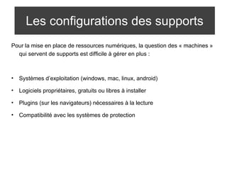 Les configurations des supports 
Pour la mise en place de ressources numériques, la question des « machines » 
qui servent de supports est difficile à gérer en plus : 
• Systèmes d’exploitation (windows, mac, linux, android) 
• Logiciels propriétaires, gratuits ou libres à installer 
• Plugins (sur les navigateurs) nécessaires à la lecture 
• Compatibilité avec les systèmes de protection 
 