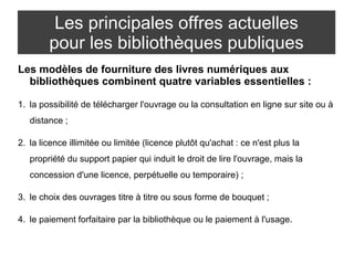 Les principales offres actuelles 
pour les bibliothèques publiques 
Les modèles de fourniture des livres numériques aux 
bibliothèques combinent quatre variables essentielles : 
1. la possibilité de télécharger l'ouvrage ou la consultation en ligne sur site ou à 
distance ; 
2. la licence illimitée ou limitée (licence plutôt qu'achat : ce n'est plus la 
propriété du support papier qui induit le droit de lire l'ouvrage, mais la 
concession d'une licence, perpétuelle ou temporaire) ; 
3. le choix des ouvrages titre à titre ou sous forme de bouquet ; 
4. le paiement forfaitaire par la bibliothèque ou le paiement à l'usage. 
 