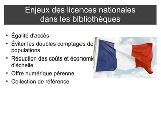 Enjeux des licences nationales 
dans les bibliothèques 
• Égalité d'accès 
• Éviter les doubles comptages des 
populations 
• Réduction des coûts et économie 
d'échelle 
• Offre numérique pérenne 
• Collection de référence 
 