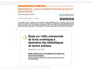 http://www.actualitte.com/bibliotheques/bibliotheques-aucun-modele-ne-fonctionne-pour-le-pret-d-ebooks- 
41248.htm 
http://fr.scribd.com/doc/132272056/Etude-offre-commerciale-de-livres-numeriques-pour-les-bibliotheques-pdf#download 
 
