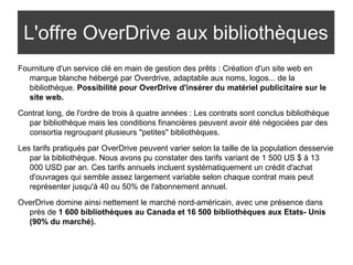 L'offre OverDrive aux bibliothèques 
Fourniture d'un service clé en main de gestion des prêts : Création d'un site web en 
marque blanche hébergé par Overdrive, adaptable aux noms, logos... de la 
bibliothèque. Possibilité pour OverDrive d'insérer du matériel publicitaire sur le 
site web. 
Contrat long, de l'ordre de trois à quatre années : Les contrats sont conclus bibliothèque 
par bibliothèque mais les conditions financières peuvent avoir été négociées par des 
consortia regroupant plusieurs "petites" bibliothèques. 
Les tarifs pratiqués par OverDrive peuvent varier selon la taille de la population desservie 
par la bibliothèque. Nous avons pu constater des tarifs variant de 1 500 US $ à 13 
000 USD par an. Ces tarifs annuels incluent systématiquement un crédit d'achat 
d'ouvrages qui semble assez largement variable selon chaque contrat mais peut 
représenter jusqu'à 40 ou 50% de l'abonnement annuel. 
OverDrive domine ainsi nettement le marché nord-américain, avec une présence dans 
près de 1 600 bibliothèques au Canada et 16 500 bibliothèques aux Etats- Unis 
(90% du marché). 
 