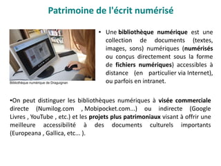 Patrimoine de l'écrit numérisé
● Une bibliothèque numérique est une
collection de documents (textes,
images, sons) numériques (numérisés
ou conçus directement sous la forme
de fichiers numériques) accessibles à
distance (en particulier via Internet),
ou parfois en intranet.
●On peut distinguer les bibliothèques numériques à visée commerciale
directe (Numilog.com , Mobipocket.com...) ou indirecte (Google
Livres , YouTube , etc.) et les projets plus patrimoniaux visant à offrir une
meilleure accessibilité à des documents culturels importants
(Europeana , Gallica, etc... ).
Bibliothèque numérique de Draguignan
 