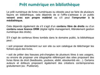 Prêt numérique en bibliothèque
Le prêt numérique de livres numériques ou ebooks peut se faire de plusieurs
façons en bibliothèque, cela dépends de si l’offre s’adresse à un public
venant avec son propre matériel ou s’il peut l’emprunter à la
médiathèque.
Cela dépends également de s’il s’agit d’un contenu libre de droits ou d’un
contenu sous licence DRM (digital rights management, littéralement gestion
numérique des droits).
S’il s’agit de contenus libres tombés dans le domaine public, la bibliothèque
peut :
● soit proposer directement sur son site ou son catalogue de télécharger les
fichiers epub des livres,
● soit de prêter des liseuses pré-chargées de plusieurs titres à ses usagers,
ou encore de proposer une sitographie référençant des sites proposant des
livres libres de droit (feedbooks, youboox, ebibli, ebookenbib etc…). Certains
auteurs et éditeurs proposent également des créations contemporaines
gratuitement (ex : Publienet).
 