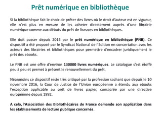 Prêt numérique en bibliothèque
Si la bibliothèque fait le choix de prêter des livres où le droit d’auteur est en vigueur,
elle n'est plus en mesure de les acheter directement auprès d’une librairie
numérique comme aux débuts du prêt de liseuses en bibliothèques.
Elle doit passer depuis 2015 par le prêt numérique en bibliothèque (PNB). Ce
dispositif a été proposé par le Syndicat National de l’Edition en concertation avec les
acteurs des librairies et bibliothèques pour permettre d’encadrer juridiquement le
prêt des ebooks.
Le PNB est une offre d’environ 130000 livres numériques. Le catalogue s’est étoffé
peu à peu et permet à présent le renouvellement du prêt.
Néanmoins ce dispositif reste très critiqué par la profession sachant que depuis le 10
novembre 2016, la Cour de Justice de l’Union européenne a étendu aux ebooks
l'exception applicable au prêt de livres papier, consacrée par une directive
européenne depuis 1992.
A cela, l’Association des Bibliothécaires de France demande son application dans
les établissements de lecture publique concernés.
 