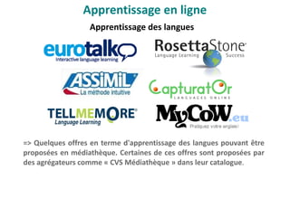 Apprentissage des langues
Apprentissage en ligne
0
=> Quelques offres en terme d'apprentissage des langues pouvant être
proposées en médiathèque. Certaines de ces offres sont proposées par
des agrégateurs comme « CVS Médiathèque » dans leur catalogue.
 