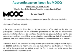 Apprentissage en ligne : les MOOCs
Donner accès aux MOOC ou FLOT
(Massive Open Online Course : Formation en Ligne Ouverte à Tous)
De quoi il s'agit?
- De cours et non pas des conférences ou des reportages, d’un niveau universitaire.
- De cours diffusés sur internet.
- De cours gratuits et libre d’accès. Aucun prérequis n’est exigé de la part des
participants. L’inscription sur les différentes plateformes de MOOCs est entièrement
gratuite. Seule la délivrance de certificats (facultatifs) est payante. Cela ne signifie pas
pour autant que le contenu délivré sur ces plateformes soit libre de droit. D’une manière
générale, il ne peut être ni réutilisé, ni rediffusé sans le consentement de leurs auteurs.
- De cours massifs. Le nombre d'inscrits par cours peut varier de quelques milliers à plus
de 100'000 participants. Néanmoins, tous les étudiants n’ont pas forcément l’intention
de suivre l'enseignement du début jusqu'à la fin, et seule un petite proportion
d’étudiants est véritablement active.
 