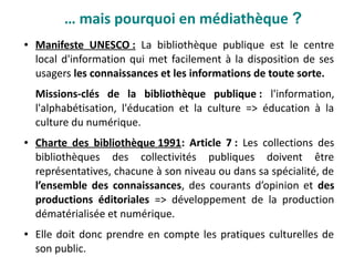 ● Manifeste UNESCO : La bibliothèque publique est le centre
local d'information qui met facilement à la disposition de ses
usagers les connaissances et les informations de toute sorte.
Missions-clés de la bibliothèque publique : l'information,
l'alphabétisation, l'éducation et la culture => éducation à la
culture du numérique.
● Charte des bibliothèque 1991: Article 7 : Les collections des
bibliothèques des collectivités publiques doivent être
représentatives, chacune à son niveau ou dans sa spécialité, de
l’ensemble des connaissances, des courants d’opinion et des
productions éditoriales => développement de la production
dématérialisée et numérique.
● Elle doit donc prendre en compte les pratiques culturelles de
son public.
… mais pourquoi en médiathèque ?
 
