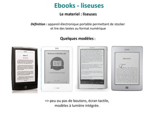 Ebooks - liseuses
Le materiel : liseuses
Définition : appareil électronique portable permettant de stocker
et lire des textes au format numérique
Quelques modèles :
=> peu ou pas de boutons, écran tactile,
modèles à lumière intégrée.
 